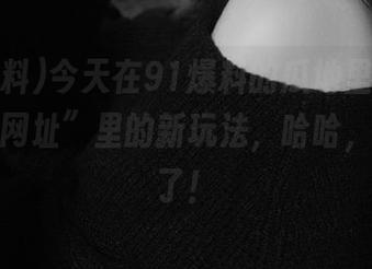 今天在91爆料的瓜地里，我找到了“网址”里的新玩法，哈哈，太有趣了！