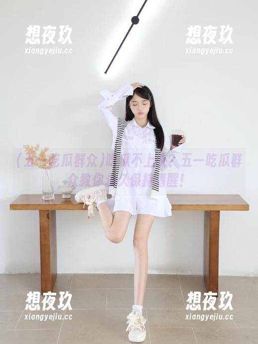 五一吃瓜群众 吃瓜不上头?五一吃瓜群众教你永久保持清醒!