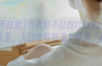 当黑料不打烊tttzzz网页栽进你怀里，入口也可能是个惊喜“坑”！