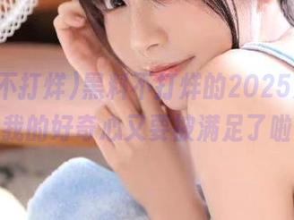 黑料不打烊的2025更新，我的好奇心又要被满足了啦