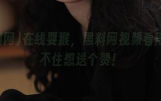 在线耍猴，黑料网视频看得我忍不住想送个赞！